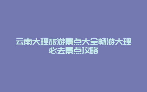 云南大理旅游景点大全畅游大理必去景点攻略