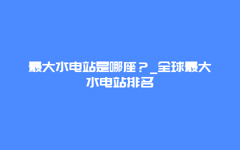 最大水电站是哪座？_全球最大水电站排名