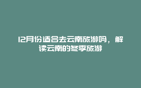 12月份适合去云南旅游吗，解读云南的冬季旅游