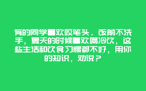 有的同学喜欢咬笔头。饭前不洗手，夏天的时候喜欢喝冷饮，这些生活和饮食习惯都不好，用你的知识，劝说？