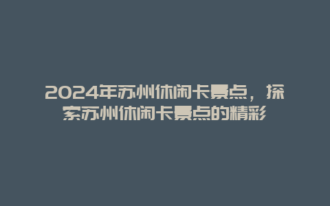 2024年苏州休闲卡景点，探索苏州休闲卡景点的精彩