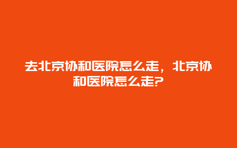 去北京协和医院怎么走，北京协和医院怎么走?