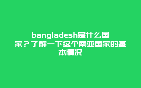 bangladesh是什么国家？了解一下这个南亚国家的基本情况