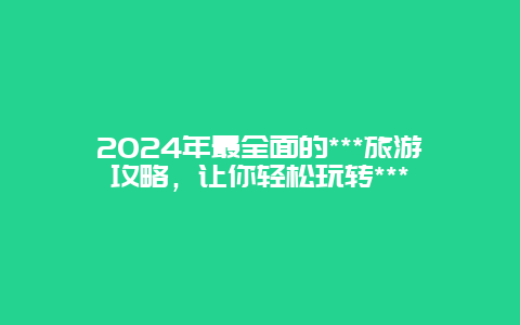 2024年最全面的***旅游攻略，让你轻松玩转***