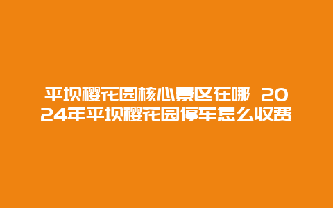 平坝樱花园核心景区在哪 2024年平坝樱花园停车怎么收费