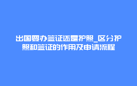 出国要办签证还是护照_区分护照和签证的作用及申请流程