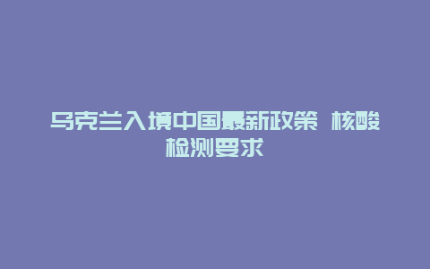 乌克兰入境中国最新政策 核酸检测要求