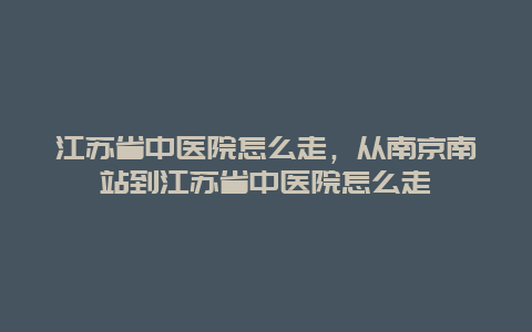 江苏省中医院怎么走，从南京南站到江苏省中医院怎么走