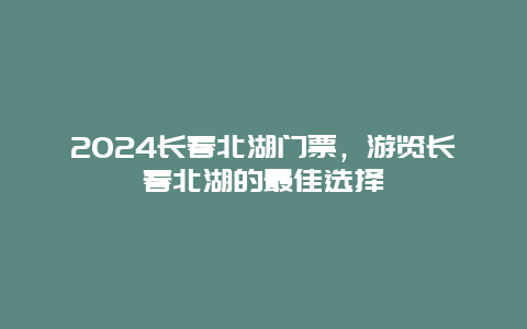 2024长春北湖门票，游览长春北湖的最佳选择