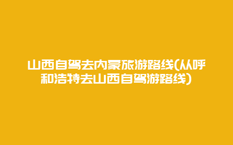 山西自驾去内蒙旅游路线(从呼和浩特去山西自驾游路线)