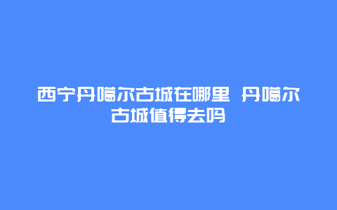 西宁丹噶尔古城在哪里 丹噶尔古城值得去吗