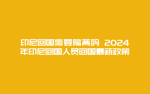 印尼回国需要隔离吗 2024年印尼回国人员回国最新政策