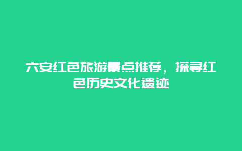 六安红色旅游景点推荐，探寻红色历史文化遗迹