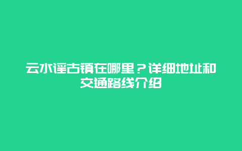 云水谣古镇在哪里？详细地址和交通路线介绍