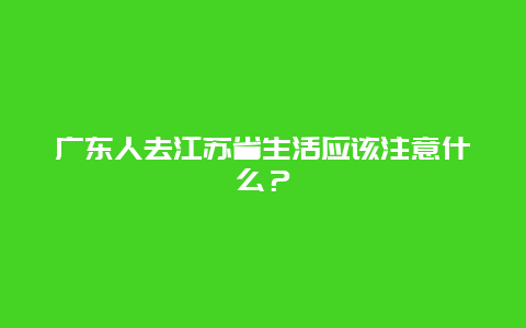 广东人去江苏省生活应该注意什么？