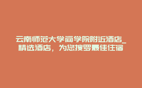 云南师范大学商学院附近酒店_精选酒店，为您搜罗最佳住宿