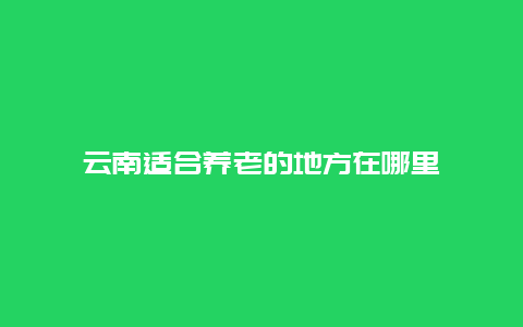 云南适合养老的地方在哪里