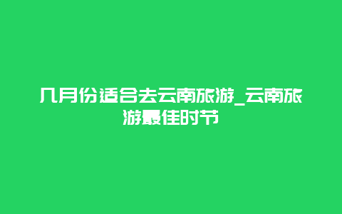 几月份适合去云南旅游_云南旅游最佳时节