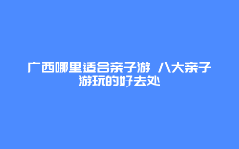 广西哪里适合亲子游 八大亲子游玩的好去处