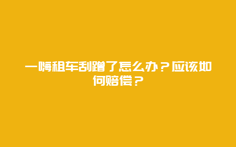 一嗨租车刮蹭了怎么办？应该如何赔偿？