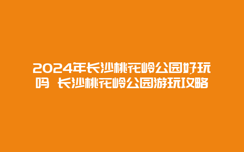 2024年长沙桃花岭公园好玩吗 长沙桃花岭公园游玩攻略