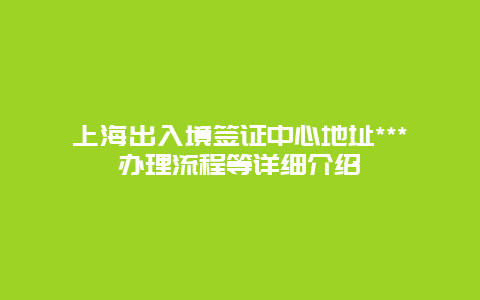 上海出入境签证中心地址***办理流程等详细介绍