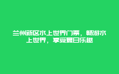 兰州新区水上世界门票，畅游水上世界，享受夏日乐趣