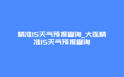 精准15天气预报查询_大连精准15天气预报查询