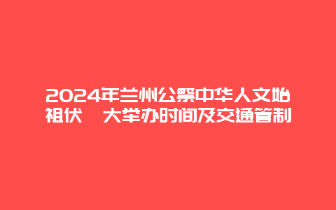 2024年兰州公祭中华人文始祖伏羲大举办时间及交通管制