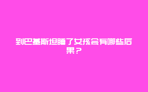 到巴基斯坦睡了女孩会有哪些后果？