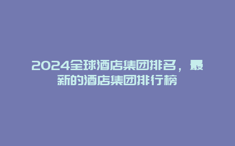 2024全球酒店集团排名，最新的酒店集团排行榜