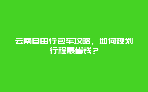 云南自由行包车攻略，如何规划行程最省钱？