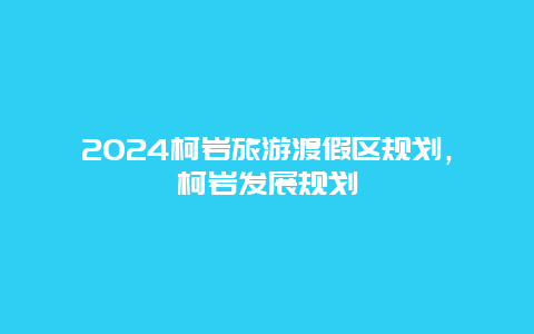 2024柯岩旅游渡假区规划，柯岩发展规划