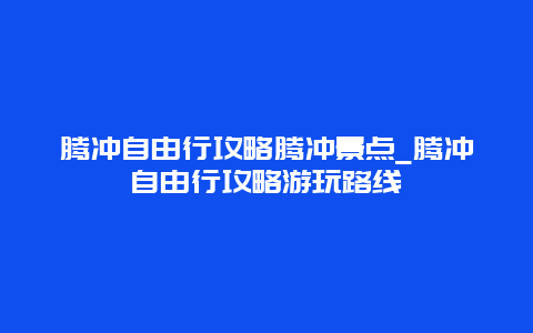 腾冲自由行攻略腾冲景点_腾冲自由行攻略游玩路线