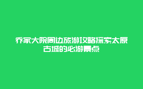 乔家大院周边旅游攻略探索太原古城的必游景点