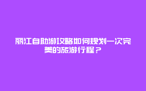 丽江自助游攻略如何规划一次完美的旅游行程？