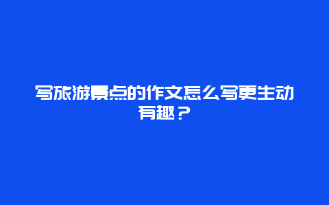 写旅游景点的作文怎么写更生动有趣？