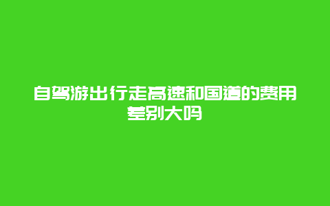 自驾游出行走高速和国道的费用差别大吗