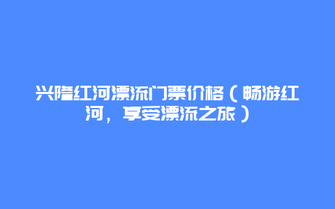 兴隆红河漂流门票价格（畅游红河，享受漂流之旅）