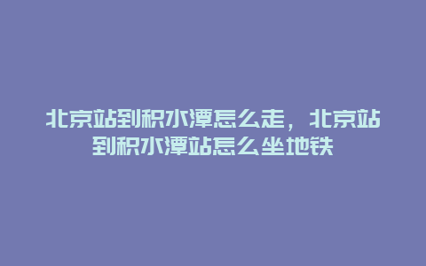 北京站到积水潭怎么走，北京站到积水潭站怎么坐地铁