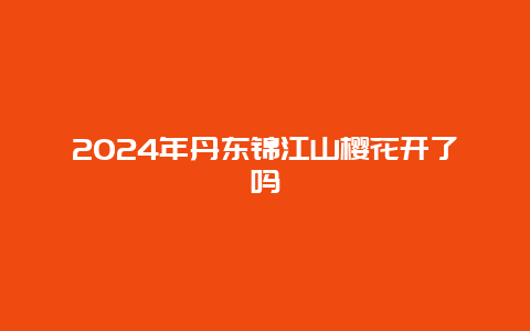 2024年丹东锦江山樱花开了吗