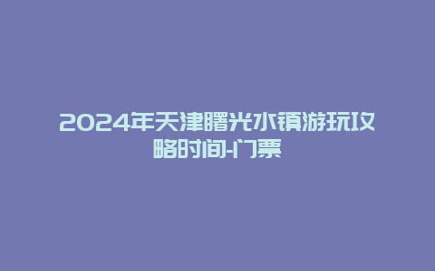 2024年天津曙光水镇游玩攻略时间-门票