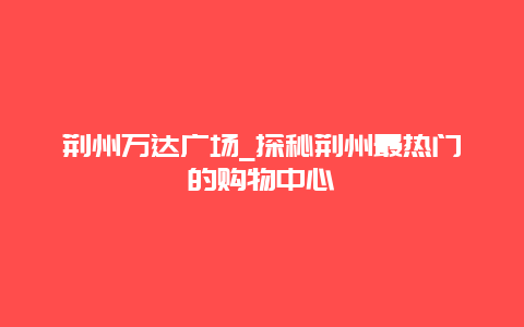 荆州万达广场_探秘荆州最热门的购物中心