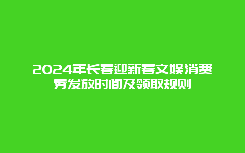 2024年长春迎新春文娱消费券发放时间及领取规则