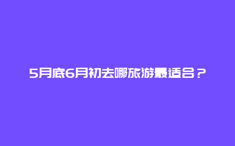 5月底6月初去哪旅游最适合？