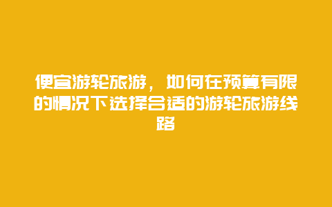 便宜游轮旅游，如何在预算有限的情况下选择合适的游轮旅游线路