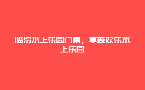 临汾水上乐园门票，享受欢乐水上乐园