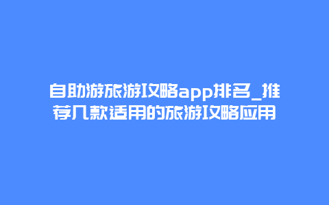 自助游旅游攻略app排名_推荐几款适用的旅游攻略应用