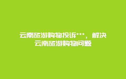 云南旅游购物投诉***，解决云南旅游购物问题