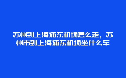 苏州到上海浦东机场怎么走，苏州市到上海浦东机场坐什么车